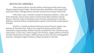 REVOLUSI AMERIKA
Pada mulanya Benua Amerika didami oleh bangsa kulit merah yang
dikenal sebagai bangsa Indian. Mereka kemudian ditaklukan oleh bangsa kulit
putih dari Eropa, sehingga Benua Amerika menjadi benua bangsa kulit putih.
Pada tahun 1492, Columbus sampai ke Kepulauan Bahama , Cuba, dan
Santo Domingo. Semua pulau-pulau tersebut dimasukkan kedalam wilayah
Spanyol. Banyak orang-orang Spanyol dan Portugis yang datang ke Amerika,
akibatnya Amerika Selatan menjadi jajahan Spanyol dan Brazilia menjai jajahan
Portugis.
Abad ke-17 terjadi perebutan kekuasaan antara Prancis, Inggris, dan
Belanda di Amerika Utara. Tahun 1674 Inggris berhasil merebut Nieuw
Amsterdam yang kemudian diubah namanya menjadi Ney York. Setelah perang
tujuh tahun /(1756-1763). Antara Inggris dan Perancis, Inggris akhirnya berhasil
merebut Kanada dan Louisiana. Akibat perang tersebut, Perancis meninggalkan
Amerika, sedangkan Inggris berkuasa sebagai penjajah di Amerika.
 