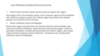 Latar Belakang Terjadinya Revolusi Amerika
1. Pendiri koloni Amerika adalah pelarian-pelarian Agama dari Inggris.
Raja Inggris Henry VIII memkasa rakyat untuk menganut agama Kristen Angklikan
dan melarang menganut agama lain. Rakyat Inggrs yang tidak tahan dengan
peksaan itu melarikan diri ke Amerika.
2. Paham kebebasan dalam perdagangan
Pemerintah Inggris yang berkuasa atas kolonial Amerika memerintahkan agar
hasil bumi Amerika (tembakau, kapas dan gula) dijual kpada Inggris. Selain itu
penduduk diwajibkan membeli barang-barang hasil industri Inggris, akan tetapi
rakyat Amerika menganut paham kebebasan menolaknya dan menghendaki
kebebasan dalam perdagangan.
 