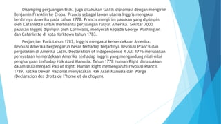 Disamping perjuangan fisik, juga dilakukan taktik diplomasi dengan mengirim
Benjamin Franklin ke Eropa. Prancis sebagai lawan utama Inggris mengakui
berdirinya Amerika pada tahun 1778. Prancis mengirim pasukan yang dipimpin
oleh Cafanlette untuk membantu perjuangan rakyat Amerika. Sekitar 7000
pasukan Inggris dipimpin oleh Cornwalls, menyerah kepada George Washington
dan Cafanlette di kota Yorktown tahun 1783.
Perjanjian Paris tahun 1783, Inggris mengakui kemerdekaan Amerika.
Revolusi Amerika berpengaruh besar terhadap terjadinya Revolusi Prancis dan
pergolakan di Amerika Latin. Declaration of Independence 4 Juli 1776 merupakan
pernyataan kemerdekaan Amerika terhadap Inggris yang mengandung nilai-nilai
penghargaan terhadap Hak Asasi Manusia. Tahun 1778 Human Right dimasukkan
dalam UUD menjadi Pall of Right. Human Right memengaruhi revolusi Prancis
1789, ketika Dewan Nasional menyatakan Hak Asasi Manusia dan Warga
(Declaration des droits de l’home et du choyen).
 