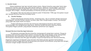C. Kondisi Sosial
Paham kebebasan lagi-lagi menjadi alasan utama. Rakyat Amerika yang sadar betul akan
kebebasan individu juga berujung pada sebuah deklarasi. Deklarasi ‘Human Right’ yang berisi
tentang penghormatan terhadap hak asasi manusia dimasukkan ke dalam UUD Amerika yang
menjadi ‘Bill of Right’. Praktik perbudakan di Amerika Serikat pun dihapuskan.
Pernyataan Hak-hak Asas Manusia Sedunia pada 10 Desember 1948 juga merupakan wujud
dari dampak Revolusi Amerika terhadap dunia.
D. Kondisi Budaya
Tingkat kebudayaan Amerika Serikat tergolong maju. Hal ini terbukti dengan kemajuan
teknologinya. Amerika Serikat setelah merdeka juga tidak menghilangkan budaya ‘pembelajar’
yang sudah ada sejak masih era koloni.
Tingkat kebudayaan Amerika dan kemajuan teknologinya berperan aktif dalam
perkembangan ilmu pengetahuan bagi dunia. Amerika Serikat bersama rekannya Russia
merupakan Negara pioneer yang banyak melakukan penelitian luar angkasa.
Dampak Revolusi Amerika bagi Indonesia:
Di Indonesia semangat Revolusi Amerika mempengaruhi pergerakan nasional. Pengaruh
tersebut lebih bersifat pada paham-paham tentang hak bagi setiap bangsa untuk memperoleh
kemerdekaan dan kedaulatan. Munculnya organisasi-organisasi seperti Indiche Partij,
Perhimpunan Indonesia dan PNI juga merupakan wujud terinspirasinya dari Revolusi Amerika.
Organisasi-organisasi tersebutlah yang menjadi cikal bakal gerakan-gerakan kemerdekaan
Indonesia lainnya hingga akhirnya berujung pada pencapaian kemerdekaan yang diperoleh dengan
kekuatan tangan bangsa Indonesia sendiri.
 