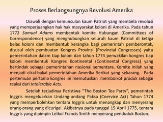 Proses BerlangsungnyaRevolusi Amerika
Diawali dengan kemunculan kaum Patriot yang membela revolusi
yang memperjuangkan hak hak masyarakat koloni di Amerika. Pada tahun
1772 Samual Adams membentuk komite Hubungan (Committees of
Correspondence) yang menghubungkan seluruh kaum Patriot di ketiga
belas koloni dan membentuk kerangka bagi pemerintah pemberontak,
disusul oleh pembuatan Kongres Provinsi (Provincial Congresses) yaitu
pemerintahan dalam tiap koloni dan tahun 1774 perwakilan kongres tiap
koloni membentuk Kongres Kontinental (Continental Congress) yang
bertindak sebagai pemerintahan nasional sementara. Komite inilah yang
menjadi cikal-bakal pemerintahan Amerika Serikat yang sekarang. Pada
pertemuan pertama kongres ini memutuskan memboikot produk sebagai
reaksi dari Intolerable Acts.
Setelah terjadinya Peristiwa “The Boston Tea Party”, pemerintah
Inggris mengeluarkan Undang-undang Paksa (Coervice Act) Tahun 1774
yang memperbolehkan tentara Inggris untuk menangkap dan menyerang
orang-orang yang dicurigai. Akibatnya pada tanggal 19 April 1775, tentara
Inggris yang dipimpin Letkol Francis Smith menyerang penduduk Boston.
 