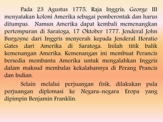 Pada 23 Agustus 1775, Raja Inggris, George III
menyatakan koloni Amerika sebagai pemberontak dan harus
ditumpas. Namun Amerika dapat kembali memenangkan
pertempuran di Saratoga, 17 Oktober 1777. Jenderal John
Burgoyne dari Inggris menyerah kepada Jenderal Horatio
Gates dari Amerika di Saratoga. Inilah titik balik
kemenangan Amerika. Kemenangan ini membuat Perancis
bersedia membantu Amerika untuk mengalahkan Inggris
dalam maksud membalas kekalahannya di Perang Prancis
dan Indian.
Selain melalui perjuangan fisik, dilakukan pula
perjuangan diplomasi ke Negara-negara Eropa yang
dipimpin Benjamin Franklin.
 