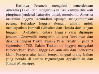 Hasilnya Perancis mengakui kemerdekaan
Amerika (1778) dan mengirimkan pasukannya dibawah
pimpinan Jenderal Lafayette untuk membantu Amerika
melawan Inggris. Kemudian Spanyol mengumumkan
perang terhadap Inggris dengan alasan untuk
mendapatkan kembali Gibraltar dan Florida dari tangan
Inggris. Akibatnya tentara Inggris yang dipimpin
Jenderal Cornwallis menyerah di kota Yorktown dan
diakhiri dengan Traktat Paris ( Paris Treaty ) pada 3
September 1783. Dalam Traktat ini Inggris mengakui
kemerdekaan koloni Inggris di Amerika dan menerima
klaim Kongres atas tanah tempat tinggal orang Indian
yang berada di antara Pegunungan Appalachian dan
Sungai Mississippi.
 