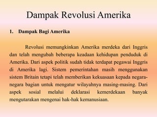 Dampak Revolusi Amerika
1. Dampak Bagi Amerika
Revolusi memungkinkan Amerika merdeka dari Inggris
dan telah mengubah beberapa keadaan kehidupan penduduk di
Amerika. Dari aspek politik sudah tidak terdapat pegawai Inggris
di Amerika lagi. Sistem pemerintahan masih menggunakan
sistem Britain tetapi telah memberikan kekuasaan kepada negara-
negara bagian untuk mengatur wilayahnya masing-masing. Dari
aspek sosial melalui deklarasi kemerdekaan banyak
mengutarakan mengenai hak-hak kemanusiaan.
 