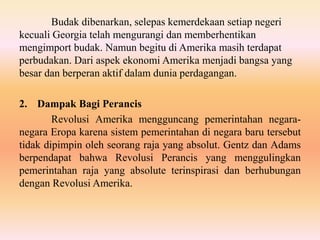 Budak dibenarkan, selepas kemerdekaan setiap negeri
kecuali Georgia telah mengurangi dan memberhentikan
mengimport budak. Namun begitu di Amerika masih terdapat
perbudakan. Dari aspek ekonomi Amerika menjadi bangsa yang
besar dan berperan aktif dalam dunia perdagangan.
2. Dampak Bagi Perancis
Revolusi Amerika mengguncang pemerintahan negara-
negara Eropa karena sistem pemerintahan di negara baru tersebut
tidak dipimpin oleh seorang raja yang absolut. Gentz dan Adams
berpendapat bahwa Revolusi Perancis yang menggulingkan
pemerintahan raja yang absolute terinspirasi dan berhubungan
dengan Revolusi Amerika.
 