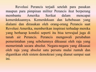 Revolusi Perancis terjadi setelah para pasukan
maupun para pimpinan militer Perancis ikut berperang
membantu Amerika Serikat dalam mencapai
kemerdekaannya. Kemerdekaan dan kebebasan yang
dialami dan dirasakan oleh orang-orang Perancis saat
Revolusi Amerika, memberikan inspirasi terhadap mereka
yang berharap kondisi seperti itu bisa terwujud juga di
tanah air Perancis. Perancis mengawali perubahan
pemerintahan yang sebelumnya dikuasai oleh raja yang
memerintah secara absolut. Negara-negara yang dikuasai
oleh raja yang absolut satu persatu mulai runtuh dan
digantikan oleh sistem demokrasi yang dianut sampai saat
ini.
 