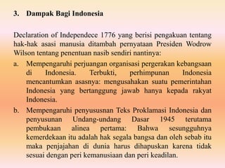 3. Dampak Bagi Indonesia
Declaration of Independece 1776 yang berisi pengakuan tentang
hak-hak asasi manusia ditambah pernyataan Presiden Wodrow
Wilson tentang penentuan nasib sendiri nantinya:
a. Mempengaruhi perjuangan organisasi pergerakan kebangsaan
di Indonesia. Terbukti, perhimpunan Indonesia
mencantumkan asasnya: mengusahakan suatu pemerintahan
Indonesia yang bertanggung jawab hanya kepada rakyat
Indonesia.
b. Mempengaruhi penyususnan Teks Proklamasi Indonesia dan
penyusunan Undang-undang Dasar 1945 terutama
pembukaan alinea pertama: Bahwa sesungguhnya
kemerdekaan itu adalah hak segala bangsa dan oleh sebab itu
maka penjajahan di dunia harus dihapuskan karena tidak
sesuai dengan peri kemanusiaan dan peri keadilan.
 