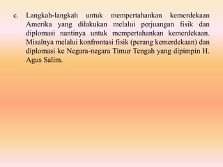 c. Langkah-langkah untuk mempertahankan kemerdekaan
Amerika yang dilakukan melalui perjuangan fisik dan
diplomasi nantinya untuk mempertahankan kemerdekaan.
Misalnya melalui konfrontasi fisik (perang kemerdekaan) dan
diplomasi ke Negara-negara Timur Tengah yang dipimpin H.
Agus Salim.
 