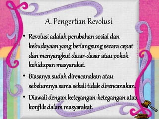 A. Pengertian Revolusi
• Revolusi adalah perubahan sosial dan
kebudayaan yang berlangsung secara cepat
dan menyangkut dasar-dasar atau pokok
kehidupan masyarakat.
• Biasanya sudah direncanakan atau
sebelumnya sama sekali tidak direncanakan.
• Diawali dengan ketegangan-ketegangan atau
konflik dalam masyarakat.
 