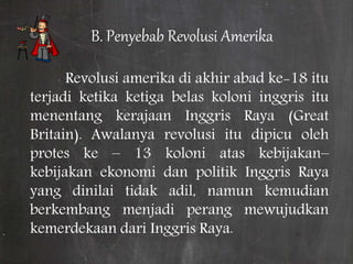 B. Penyebab Revolusi Amerika
Revolusi amerika di akhir abad ke-18 itu
terjadi ketika ketiga belas koloni inggris itu
menentang kerajaan Inggris Raya (Great
Britain). Awalanya revolusi itu dipicu oleh
protes ke – 13 koloni atas kebijakan–
kebijakan ekonomi dan politik Inggris Raya
yang dinilai tidak adil, namun kemudian
berkembang menjadi perang mewujudkan
kemerdekaan dari Inggris Raya.
 