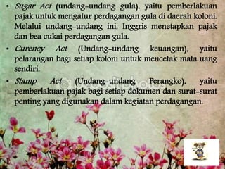• Sugar Act (undang-undang gula), yaitu pemberlakuan
pajak untuk mengatur perdagangan gula di daerah koloni.
Melalui undang-undang ini, Inggris menetapkan pajak
dan bea cukai perdagangan gula.
• Curency Act (Undang-undang keuangan), yaitu
pelarangan bagi setiap koloni untuk mencetak mata uang
sendiri.
• Stamp Act (Undang-undang Perangko), yaitu
pemberlakuan pajak bagi setiap dokumen dan surat-surat
penting yang digunakan dalam kegiatan perdagangan.
 