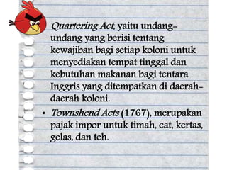 • Quartering Act, yaitu undang-
undang yang berisi tentang
kewajiban bagi setiap koloni untuk
menyediakan tempat tinggal dan
kebutuhan makanan bagi tentara
Inggris yang ditempatkan di daerah-
daerah koloni.
• Townshend Acts (1767), merupakan
pajak impor untuk timah, cat, kertas,
gelas, dan teh.
 