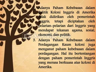 2. Adanya Paham Kebebasan dalam
Politik Koloni Inggris di Amerika
tidak didirikan oleh pemerintah
Inggris, tetapi diciptakan oleh
pelarian-pelarian dari Inggris yang
mendapat tekanan agama, sosial,
ekonomi, dan politik.
3. Adanya Paham Kebebasan dalam
Perdagangan Kaum koloni juga
menganut paham kebebasan dalam
perdagangan. Hal itu bertentangan
dengan paham pemerintah Inggris
yang merasa berkuasa atas koloni di
Amerika.
 