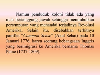 Namun penduduk koloni tidak ada yang
mau bertanggung jawab sehingga menimbulkan
pertempuran yang menandai terjadinya Revolusi
Amerika. Selain itu, disebabkan terbitnya
pamflet “Common Sense” (Akal Sehat) pada 10
Januari 1776, karya seorang kebangsaan Inggris
yang berimigrasi ke Amerika bernama Thomas
Paine (1737-1809).
 