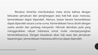 Revolusi Amerika membukakan mata dunia bahwa dengan
kekuatan persatuan dan penghargaan atas hak-hak asasi manusia,
kemerdekaan dapat diperoleh. Namun, bukan berarti kemerdekaan
dapat diperoleh secara cuma-cuma. Kemerdekaan harus diraih dengan
usaha sendiri dan pantang menyerah. Hikmah demikian pula yang
menggerakkan rakyat Indonesia untuk mulai memperjuangkan
kemerdekaannya. Dengan kesadaran akan hak asasi dan persatuan
kepentingan, kemerdekaan Indonesia akhirnya dapat diperoleh.
 