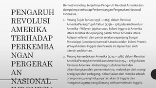 PENGARUH
REVOLUSI
AMERIKA
TERHADAP
PERKEMBA
NGAN
PERGERAK
AN
NASIONAL
Berikut kronologi terjadinya Pengaruh Revolusi Amerika dan
dampaknya terhadap Perkembangan Pergerakan Nasional
Indonesia. :
1. PerangTujuhTahun (1756 – 1763) dalam Revolusi
AmerikaPerangTujuhTahun (1756 – 1763) dalam Revolusi
Amerika -Wilayah jajahan atau koloni Inggris di Amerika
Utara terletak di sepanjang pantai timur Amerika Utara.
Adapun wilayah dari pantai selatan sepanjang Sungai
Mississippi (Louisiana) sampai Kanada adalah koloni Prancis.
Wilayah koloni Inggris dan Prancis ini dipisahkan oleh
daerah pedalaman.
2. Perang kemerdekaan Amerika (1774 – 1783) dalam Revolusi
AmerikaPerang kemerdekaan Amerika (1774 – 1783) dalam
Revolusi Amerika - Koloni Inggris di Amerika tidak
dikembangkan oleh pemerintahnya, melainkan oleh orang-
orang sipil dan pedagang. Kebanyakan dari mereka adalah
orang-orang yang hidupnya tertekan di Inggris dan
menganut agama yang dilarang oleh pemerintah Inggris.
 