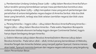 3. Pembentukan Undang-Undang Dasar (1787 – 1789) dalam Revolusi AmerikaTahun-
tahun terakhir perang kemerdekaan sampai masa pembentukan konstitusi atau
undang-undang dasar (1783 – 1789) merupakan masa yang penuh pertentangan dan
perselisihan di antara ketigabelas negara bagian di Amerika Serikat. Ada dua blok
besar yang berselisih, terbagi atas blok selatan (sembilan negara) dan blok utara
(empat negara).
4. Perang Amerika – Inggris (1812 – 1814) dalam Revolusi AmerikaPerang Amerika –
Inggris (1812 – 1814) dalam Revolusi Amerika - Pada waktu Napoleon Bonaparte
melakukan blokade ekonomi terhadap Inggris dengan Continental Stelsel, Inggris
hanya dapat berdagang dengan Amerika.
5. Doktrin Monroe (1823) dalam Revolusi AmerikaDoktrin Monroe (1823) dalam
Revolusi Amerika - Pada tahun 1816 – 1828, timbul perang kemerdekaan di Meksiko,
AmerikaTengah dan Amerika Selatan yang menjadi jajahan Spanyol. Karena merasa
akan kalah, Spanyol meminta bantuan dari negara-negara sekutunya yang tergabung
dalam Perserikatan Besar.
 