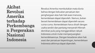 Akibat
Revolusi
Amerika
terhadap
Perkembanga
n Pergerakan
Nasional
Indonesia
Revolusi Amerika membukakan mata dunia
bahwa dengan kekuatan persatuan dan
penghargaan atas hak-hak asasi manusia,
kemerdekaan dapat diperoleh. Namun, bukan
berarti kemerdekaan dapat diperoleh secara
cuma-cuma. Kemerdekaan harus diraih dengan
usaha sendiri dan pantang menyerah Hikmah
demikian pula yang menggerakkan rakyat
Indonesia untuk mulai memperjuangkan
kemerdekaannya. Dengan kesadaran akan hak
asasi dan persatuan kepentingan, kemerdekaan
Indonesia akhirnya dapat diperoleh.
 