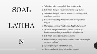 SOAL
LATIHA
N
1. Sebutkan faktor penyebab Revolusi Amerika
2. Sebutkan dampak Revolusi Amerika bagi Dunia
3. Sebutkan dampak revolusi amerika di bidang politik,
sosial dan ekonomi
4. Bagaimana strategi Amerika dalam mengalahkan
Inggris
5. Mengapa peristiwa The Boston Tea Party terjadi?
6. Jelaskan pengaruh Revolusi Amerika terhadap
Perkembangan Pergerakan Nasional Indonesia!
7. Sebutkan kronologi Revolusi Amerika
8. Kelemahan apa yang dimilikiAmerika saat peperangan
semakin meluas?
9. Apa isi perjanjian Paris tahun 1783?
10. Sebutkan faktor geografis Koloni Inggris!
 
