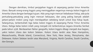 Dengan demikian, timbul penjajahan Inggris di sepanjang pantai timur Amerika
Utara. Banyak orang-orang Inggris yang meninggalkan negerinya menuju koloni Inggris di
Amerika Utara dengan berbagai tujuan. Ada yang ingin mencari kebabasan hidup, ada pula
pertualang-petualang yang ingin mencari kekayaan, dan yang paling banyak adalah
petani-petani miskin yang ingin mendapatkan sebidang tanah untuk bisa hidup layak.
Selanjutnya, terbentuklah tiga belas koloni Inggris di sepanjang Partai Timur Amerika
Utara. Ketiga belas koloni inilah yang menjadi inti terbentuknya negara Amerika Serikat
pada tahun 1776. Berdasarkan faktor geografis, koloni Inggris dibagi menjadi dua bagian,
yakni koloni Utara dan koloni Selatan. Koloni Utara terdiri atas New Hampshire,
Massachusetts, Rhode Island, Connecticut, New York, New Jersey, Pensylvania, dan
Delaware. Koloni Selatan terdiri atas Maryland, Virginia, North Caroline, South Caroline,
dan Georgia.
 