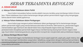 SEBAB TERJADINYA REVOLUSI
A. SEBAB UMUM
1) Adanya Paham Kebebasan dalam Politik
Kaum koloni menyatakan bahwa mereka adalah manusia merdeka yang membangun koloni di dunia
baru. Paham kebebasan kaum koloni bertentangan dengan paham pemerintahan Inggris yang menganggap
bahwa daerah koloni adalah jajahannya.
2) Adanya Paham Kebebasan dalam Perdagangan
Kaum koloni juga menganut paham kebebasan dalam perdagangan hal itu bertentangan dengan
paham pemerintah Inggris yang merasa berkuasa atas koloni di Amerika. Oleh karena itu, pemerintah Inggris
memerintahkan agar hasil bumi dari daerah koloni harus dijual kepada negara induk saja. Sebaliknya,
penduduk koloni diwajibkan pemerintah Inggris hanya membeli barang-barang hasil industri negara induk
saja. Kaum koloni menentang peraturan yang bersifat monopoli dan menghendaki adanya kebebasan dagang
3) Adanya Berbagai Macam Pajak
Pemerintah Inggris memberlakukan berbagai macam pajak (pajak teh, pajak gula, pajak metera,i dan
lain-lain) yang sangat memberatkan warga koloni. Sebaliknya, warga koloni dengan tokohnya Samuel Adams
menentang kebijakan tersebut dengan semboyan no taxation without representation, artinya tidak ada pajak
tanpa adanya perwakilan.
 