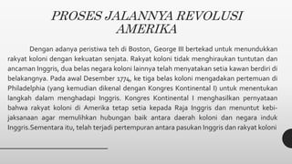 PROSES JALANNYA REVOLUSI
AMERIKA
Dengan adanya peristiwa teh di Boston, George III bertekad untuk menundukkan
rakyat koloni dengan kekuatan senjata. Rakyat koloni tidak menghiraukan tuntutan dan
ancaman Inggris, dua belas negara koloni lainnya telah menyatakan setia kawan berdiri di
belakangnya. Pada awal Desember 1774, ke tiga belas koloni mengadakan pertemuan di
Philadelphia (yang kemudian dikenal dengan Kongres Kontinental I) untuk menentukan
langkah dalam menghadapi Inggris. Kongres Kontinental I menghasilkan pernyataan
bahwa rakyat koloni di Amerika tetap setia kepada Raja Inggris dan menuntut kebi-
jaksanaan agar memulihkan hubungan baik antara daerah koloni dan negara induk
Inggris.Sementara itu, telah terjadi pertempuran antara pasukan Inggris dan rakyat koloni
 