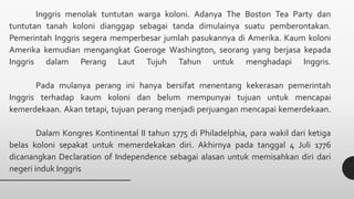 Inggris menolak tuntutan warga koloni. Adanya The Boston Tea Party dan
tuntutan tanah koloni dianggap sebagai tanda dimulainya suatu pemberontakan.
Pemerintah Inggris segera memperbesar jumlah pasukannya di Amerika. Kaum koloni
Amerika kemudian mengangkat Goeroge Washington, seorang yang berjasa kepada
Inggris dalam Perang Laut Tujuh Tahun untuk menghadapi Inggris.
Pada mulanya perang ini hanya bersifat menentang kekerasan pemerintah
Inggris terhadap kaum koloni dan belum mempunyai tujuan untuk mencapai
kemerdekaan. Akan tetapi, tujuan perang menjadi perjuangan mencapai kemerdekaan.
Dalam Kongres Kontinental II tahun 1775 di Philadelphia, para wakil dari ketiga
belas koloni sepakat untuk memerdekakan diri. Akhirnya pada tanggal 4 Juli 1776
dicanangkan Declaration of Independence sebagai alasan untuk memisahkan diri dari
negeri induk Inggris
 