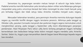 Sementara itu, peperangan semakin meluas hampir di seluruh tiga belas koloni.
Padahal amerika memiliki kelemahan yaitu lemahnya dalam militer serta Beberapa golongan
masyarakat yang justru umumnya berasal dari kelas menengah ke atas masih banyak yang
pro terhadap Inggris dan tidak setuju kalau Amerika merdeka menjadi suatu negara.
Menyadari kelemahan tersebut, para pemimpin Amerika meminta dukungan kepada
negara yg memiliki konflik dengan inggris terutama perancis. Akhirnya pada tanggal 19
Oktober 1781, pasukan Cornwalis menyerah dan parlemen Inggris segera memutuskan untuk
menghentikan perang. pada tanggal 3 September 1783 resmi ditandatangani perjanjian
perdamaian. Hasil Perjanjian Paris tahun 1783 berisi tentang pengakuan Inggris terhadap
kemerdekaan dan kedaulatan ketiga belas koloni menjadi negara merdeka yaitu Amerika
Serikat. Selain itu, Inggris juga menyerahkan daerah bagian barat Mississippi kepada negara
baru tersebut.
 