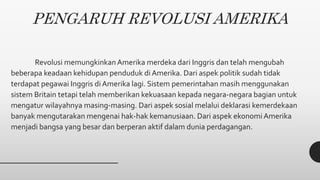 PENGARUH REVOLUSI AMERIKA
Revolusi memungkinkanAmerika merdeka dari Inggris dan telah mengubah
beberapa keadaan kehidupan penduduk di Amerika. Dari aspek politik sudah tidak
terdapat pegawai Inggris di Amerika lagi. Sistem pemerintahan masih menggunakan
sistem Britain tetapi telah memberikan kekuasaan kepada negara-negara bagian untuk
mengatur wilayahnya masing-masing. Dari aspek sosial melalui deklarasi kemerdekaan
banyak mengutarakan mengenai hak-hak kemanusiaan. Dari aspek ekonomiAmerika
menjadi bangsa yang besar dan berperan aktif dalam dunia perdagangan.
 