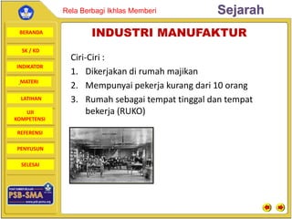 BERANDA
SK / KD
INDIKATOR
SejarahRela Berbagi Ikhlas Memberi
MATERI
LATIHAN
UJI
KOMPETENSI
REFERENSI
PENYUSUN
SELESAI
INDUSTRI MANUFAKTUR
Ciri-Ciri :
1. Dikerjakan di rumah majikan
2. Mempunyai pekerja kurang dari 10 orang
3. Rumah sebagai tempat tinggal dan tempat
bekerja (RUKO)
 