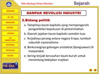 BERANDA
SK / KD
INDIKATOR
SejarahRela Berbagi Ikhlas Memberi
MATERI
LATIHAN
UJI
KOMPETENSI
REFERENSI
PENYUSUN
SELESAI
2.Bidang politik
a. Tampilnya kaum kapitalis yang mempengaruhi
pengambilan keputusan di pemerintahan
b. Daerah jajahan kaum kapitalis semakin luas
c. Terjadinya perang antara negara Eropa, tumbuh
suburlah nasionalisme
d. Berkurangnya golongan aristokrat (bangsawan) di
masyarakat.
e. Sering terjadi kerusuhan kaum buruh untuk
menentang kebijakan majikan
DAMPAK REVOLUSI INDUSTRI
 