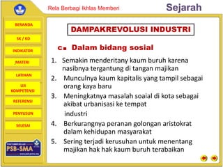 BERANDA
SK / KD
INDIKATOR
SejarahRela Berbagi Ikhlas Memberi
MATERI
LATIHAN
UJI
KOMPETENSI
REFERENSI
PENYUSUN
SELESAI
c. Dalam bidang sosial
1. Semakin menderitany kaum buruh karena
nasibnya tergantung di tangan majikan
2. Munculnya kaum kapitalis yang tampil sebagai
orang kaya baru
3. Meningkatnya masalah soaial di kota sebagai
akibat urbanisasi ke tempat
industri
4. Berkurangnya peranan golongan aristokrat
dalam kehidupan masyarakat
5. Sering terjadi kerusuhan untuk menentang
majikan hak hak kaum buruh terabaikan
DAMPAKREVOLUSI INDUSTRI
 