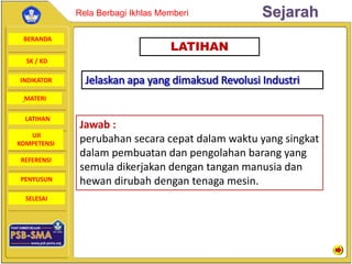 BERANDA
SK / KD
INDIKATOR
SejarahRela Berbagi Ikhlas Memberi
MATERI
LATIHAN
UJI
KOMPETENSI
REFERENSI
PENYUSUN
SELESAI
LATIHAN
Jawab :
perubahan secara cepat dalam waktu yang singkat
dalam pembuatan dan pengolahan barang yang
semula dikerjakan dengan tangan manusia dan
hewan dirubah dengan tenaga mesin.
 