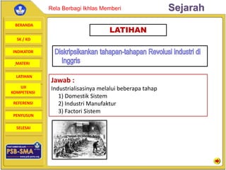 BERANDA
SK / KD
INDIKATOR
SejarahRela Berbagi Ikhlas Memberi
MATERI
LATIHAN
UJI
KOMPETENSI
REFERENSI
PENYUSUN
SELESAI
LATIHAN
Jawab :
Industrialisasinya melalui beberapa tahap
1) Domestik Sistem
2) Industri Manufaktur
3) Factori Sistem
 