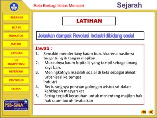 BERANDA
SK / KD
INDIKATOR
SejarahRela Berbagi Ikhlas Memberi
MATERI
LATIHAN
UJI
KOMPETENSI
REFERENSI
PENYUSUN
SELESAI
LATIHAN
Jawab :
1. Semakin menderitany kaum buruh karena nasibnya
tergantung di tangan majikan
2. Munculnya kaum kapitalis yang tampil sebagai orang
kaya baru
3. Meningkatnya masalah soaial di kota sebagai akibat
urbanisasi ke tempat
industri
4. Berkurangnya peranan golongan aristokrat dalam
kehidupan masyarakat
5. Sering terjadi kerusuhan untuk menentang majikan hak
hak kaum buruh terabaikan
 