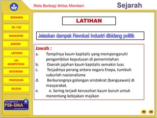 BERANDA
SK / KD
INDIKATOR
SejarahRela Berbagi Ikhlas Memberi
MATERI
LATIHAN
UJI
KOMPETENSI
REFERENSI
PENYUSUN
SELESAI
LATIHAN
Jawab :
a. Tampilnya kaum kapitalis yang mempengaruhi
pengambilan keputusan di pemerintahan
b. Daerah jajahan kaum kapitalis semakin luas
c. Terjadinya perang antara negara Eropa, tumbuh
suburlah nasionalisme
d. Berkurangnya golongan aristokrat (bangsawan) di
masyarakat.
e. e. Sering terjadi kerusuhan kaum buruh untuk
menentang kebijakan majikan
 