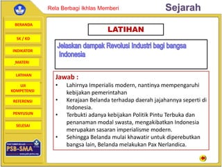 BERANDA
SK / KD
INDIKATOR
SejarahRela Berbagi Ikhlas Memberi
MATERI
LATIHAN
UJI
KOMPETENSI
REFERENSI
PENYUSUN
SELESAI
LATIHAN
Jawab :
• Lahirnya Imperialis modern, nantinya mempengaruhi
kebijakan pemerintahan
• Kerajaan Belanda terhadap daerah jajahannya seperti di
Indonesia.
• Terbukti adanya kebijakan Politik Pintu Terbuka dan
penanaman modal swasta, mengakibatkan Indonesia
merupakan sasaran imperialisme modern.
• Sehingga Belanda mulai khawatir untuk diperebutkan
bangsa lain, Belanda melakukan Pax Nerlandica.
 