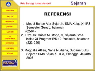 BERANDA
SK / KD
INDIKATOR
SejarahRela Berbagi Ikhlas Memberi
MATERI
LATIHAN
UJI
KOMPETENSI
REFERENSI
PENYUSUN
SELESAI
REFERENSI
1. Modul Bahan Ajar Sejarah, SMA Kelas XI-IPS
Semester Genap, halaman
(62-64)
2. Prof. Dr. Habib Mustopo, S, Sejarah SMA
Kelas XI Program IPS : 2. Yudistira, halaman
(223-229)
3. Magdalia Alfian, Nana Nurliana, SudariniBuku
Sejarah SMA Kelas XII IPA, Erlangga, Jakarta
2006
 