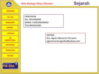 BERANDA
SK / KD
INDIKATOR
SejarahRela Berbagi Ikhlas Memberi
MATERI
LATIHAN
UJI
KOMPETENSI
REFERENSI
PENYUSUN
SELESAI
EDITOR :
Dra. Agnes Maria Eni Purwani
agnesmarianugroho@yahoo,com
PENYUSUN
Drs. MUHAMAD
SMAN 1 KEDUNGWARU
TULUNGAGUNG
 