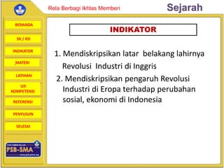BERANDA
SK / KD
INDIKATOR
SejarahRela Berbagi Ikhlas Memberi
MATERI
LATIHAN
UJI
KOMPETENSI
REFERENSI
PENYUSUN
SELESAI
1. Mendiskripsikan latar belakang lahirnya
Revolusi Industri di Inggris
2. Mendiskripsikan pengaruh Revolusi
Industri di Eropa terhadap perubahan
sosial, ekonomi di Indonesia
INDIKATOR
 
