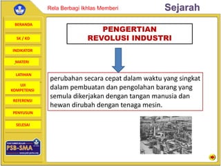 BERANDA
SK / KD
INDIKATOR
SejarahRela Berbagi Ikhlas Memberi
MATERI
LATIHAN
UJI
KOMPETENSI
REFERENSI
PENYUSUN
SELESAI
PENGERTIAN
REVOLUSI INDUSTRI
perubahan secara cepat dalam waktu yang singkat
dalam pembuatan dan pengolahan barang yang
semula dikerjakan dengan tangan manusia dan
hewan dirubah dengan tenaga mesin.
 