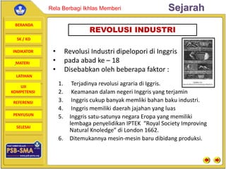 BERANDA
SK / KD
INDIKATOR
SejarahRela Berbagi Ikhlas Memberi
MATERI
LATIHAN
UJI
KOMPETENSI
REFERENSI
PENYUSUN
SELESAI
1. Terjadinya revolusi agraria di Iggris.
2. Keamanan dalam negeri Inggris yang terjamin
3. Inggris cukup banyak memliki bahan baku industri.
4. Inggris memiliki daerah jajahan yang luas
5. Inggris satu-satunya negara Eropa yang memiliki
lembaga penyelidikan IPTEK “Royal Society Improving
Natural Knoledge” di London 1662.
6. Ditemukannya mesin-mesin baru dibidang produksi.
REVOLUSI INDUSTRI
• Revolusi Industri dipelopori di Inggris
• pada abad ke – 18
• Disebabkan oleh beberapa faktor :
 