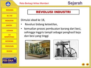 BERANDA
SK / KD
INDIKATOR
SejarahRela Berbagi Ikhlas Memberi
MATERI
LATIHAN
UJI
KOMPETENSI
REFERENSI
PENYUSUN
SELESAI
Dimulai abad ke 18,
• Revolusi bidang ketextilan,
• kemudian proses pembuatan barang dari besi,
sehingga Inggris tampil sebagai penghasil baja
dan besi yang tinggi
REVOLUSI INDUSTRI
 