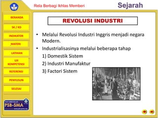 BERANDA
SK / KD
INDIKATOR
SejarahRela Berbagi Ikhlas Memberi
MATERI
LATIHAN
UJI
KOMPETENSI
REFERENSI
PENYUSUN
SELESAI
• Melalui Revolusi Industri Inggris menjadi negara
Modern.
• Industrialisasinya melalui beberapa tahap
1) Domestik Sistem
2) Industri Manufaktur
3) Factori Sistem
REVOLUSI INDUSTRI
 