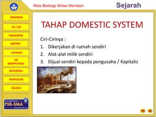 BERANDA
SK / KD
INDIKATOR
SejarahRela Berbagi Ikhlas Memberi
MATERI
LATIHAN
UJI
KOMPETENSI
REFERENSI
PENYUSUN
SELESAI
TAHAP DOMESTIC SYSTEM
Ciri-Cirinya :
1. Dikerjakan di rumah sendiri
2. Alat-alat milik sendiri
3. Dijual sendiri kepada pengusaha / Kapitalis
 