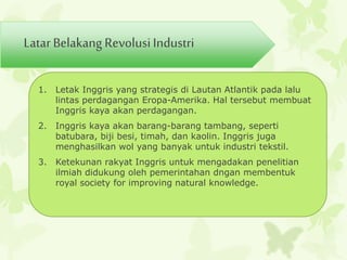 Latar Belakang Revolusi Industri 
1. Letak Inggris yang strategis di Lautan Atlantik pada lalu 
lintas perdagangan Eropa-Amerika. Hal tersebut membuat 
Inggris kaya akan perdagangan. 
2. Inggris kaya akan barang-barang tambang, seperti 
batubara, biji besi, timah, dan kaolin. Inggris juga 
menghasilkan wol yang banyak untuk industri tekstil. 
3. Ketekunan rakyat Inggris untuk mengadakan penelitian 
ilmiah didukung oleh pemerintahan dngan membentuk 
royal society for improving natural knowledge. 
 