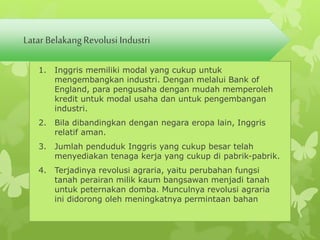 Latar Belakang Revolusi Industri 
1. Inggris memiliki modal yang cukup untuk 
mengembangkan industri. Dengan melalui Bank of 
England, para pengusaha dengan mudah memperoleh 
kredit untuk modal usaha dan untuk pengembangan 
industri. 
2. Bila dibandingkan dengan negara eropa lain, Inggris 
relatif aman. 
3. Jumlah penduduk Inggris yang cukup besar telah 
menyediakan tenaga kerja yang cukup di pabrik-pabrik. 
4. Terjadinya revolusi agraria, yaitu perubahan fungsi 
tanah perairan milik kaum bangsawan menjadi tanah 
untuk peternakan domba. Munculnya revolusi agraria 
ini didorong oleh meningkatnya permintaan bahan 
 