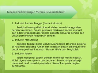 Tahapan Perkembangan Menuju Revolusi Industri 
1. Industri Rumah Tangga (home industry) 
Produksi barang dilakukan di dalam rumah tangga dan 
bersifat musiman. Proses produksi dilakukan secara manual 
dan tidak terspesialisasi.Pekerja anggota keluarga sendiri dan 
untuk pemenuhan kebutuhan sendiri. 
2. Industri Manufaktur 
Tersedia tempat kerja untuk kurang lebih 10 orang pekerja 
di halaman belakang rumah dan dibagian depan dibangun toko 
untuk menjual hasil industri. Muncul Gilda dan Tengkulak. 
3. Industri Pabrik 
Telah mengenal pabrik dengan teknologi mesin industri. 
Mulai digunakan system ban berjalan. Buruh hanya bekerja 
membuat hasil industri penjualan diserahkan pada bagian 
pemasaran. 
 