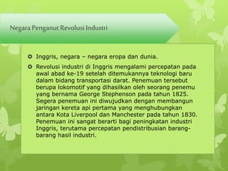 Negara Penganut Revolusi Industri 
 Inggris, negara – negara eropa dan dunia. 
 Revolusi industri di Inggris mengalami percepatan pada 
awal abad ke-19 setelah ditemukannya teknologi baru 
dalam bidang transportasi darat. Penemuan tersebut 
berupa lokomotif yang dihasilkan oleh seorang penemu 
yang bernama George Stephenson pada tahun 1825. 
Segera penemuan ini diwujudkan dengan membangun 
jaringan kereta api pertama yang menghubungkan 
antara Kota Liverpool dan Manchester pada tahun 1830. 
Penemuan ini sangat berarti bagi peningkatan industri 
Inggris, terutama percepatan pendistribusian barang-barang 
hasil industri. 
 