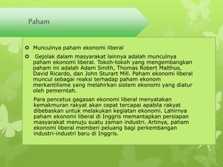 Paham 
 Munculnya paham ekonomi liberal 
 Gejolak dalam masyarakat lainnya adalah munculnya 
paham ekonomi liberal. Tokoh-tokoh yang mengembangkan 
paham ini adalah Adam Smith, Thomas Robert Malthus, 
David Ricardo, dan John Sturart Mill. Paham ekonomi liberal 
muncul sebagai reaksi terhadap paham ekonom 
merkantilisme yang melahirkan sistem ekonomi yang diatur 
oleh pemerntah. 
Para pencetus gagasan ekonomi liberal menyatakan 
kemakmuran rakyat akan cepat tercapai apabila rakyat 
dibebaskan untuk melakukan kegiatan ekonomi. Lahirnya 
paham ekonomi liberal di Inggris memantapkan persiapan 
masyarakat menuju suatu zaman industri. Artinya, paham 
ekonomi liberal memberi peluang bagi perkembangan 
industri-industri baru di Inggris. 
 